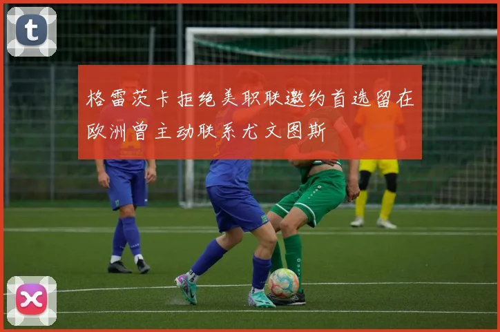 格雷茨卡拒绝美职联邀约首选留在欧洲曾主动联系尤文图斯