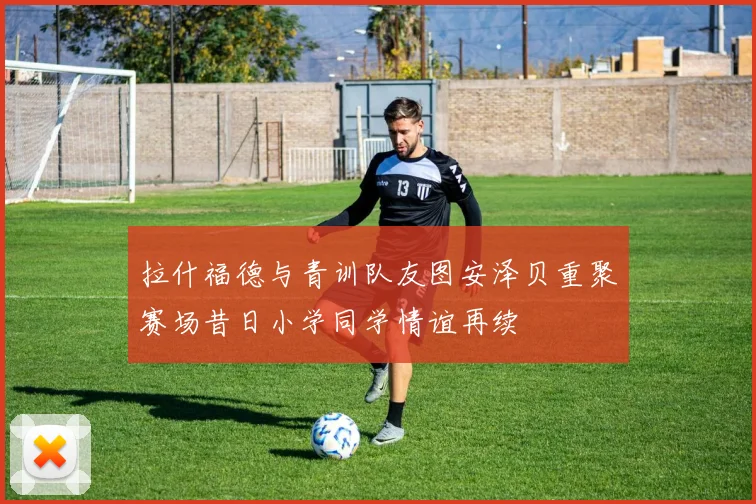 拉什福德与青训队友图安泽贝重聚赛场昔日小学同学情谊再续