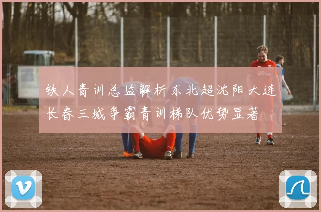 铁人青训总监解析东北超沈阳大连长春三城争霸青训梯队优势显著