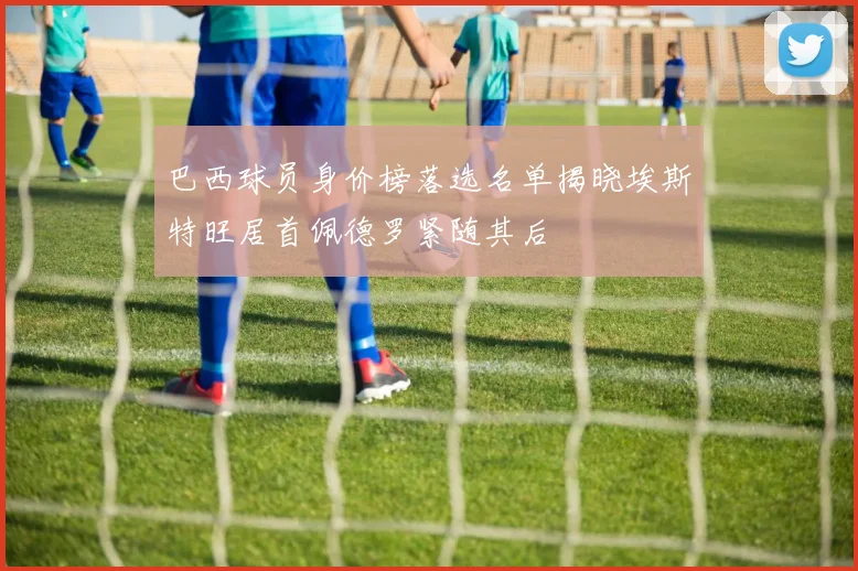 巴西球员身价榜落选名单揭晓埃斯特旺居首佩德罗紧随其后
