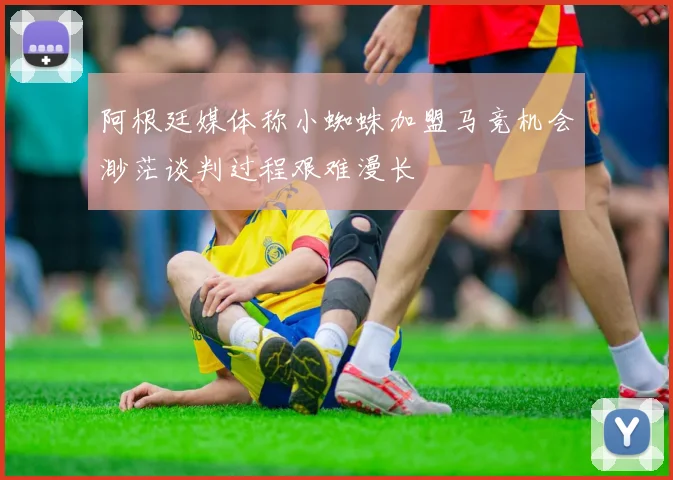 阿根廷媒体称小蜘蛛加盟马竞机会渺茫谈判过程艰难漫长