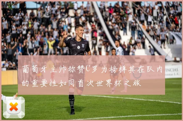 葡萄牙主帅称赞C罗为榜样其在队内的重要性如同首次世界杯之旅