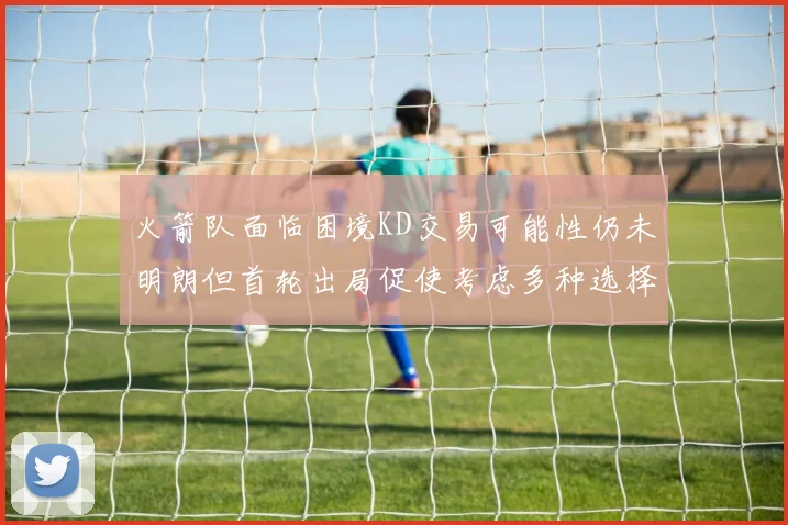 火箭队面临困境KD交易可能性仍未明朗但首轮出局促使考虑多种选择