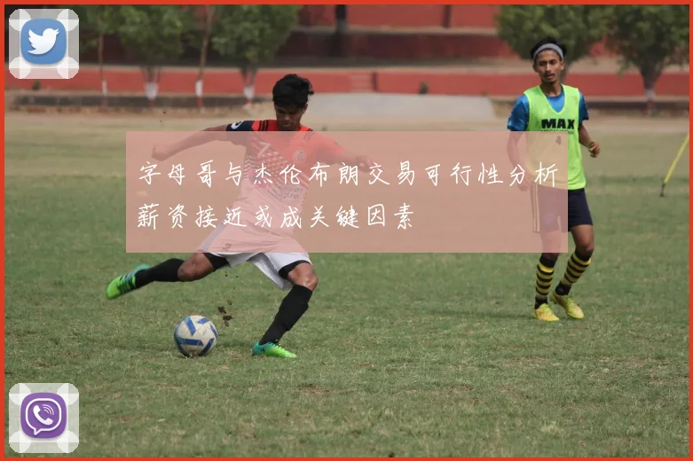 字母哥与杰伦布朗交易可行性分析薪资接近或成关键因素