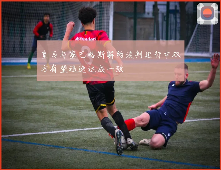 皇马与塞巴略斯解约谈判进行中双方有望迅速达成一致