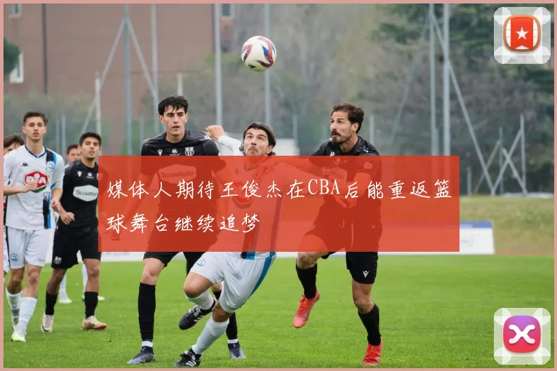 媒体人期待王俊杰在CBA后能重返篮球舞台继续追梦