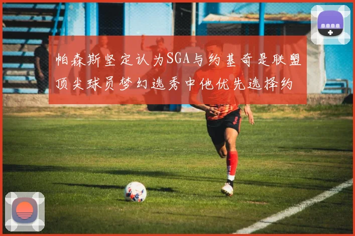 帕森斯坚定认为SGA与约基奇是联盟顶尖球员梦幻选秀中他优先选择约基奇