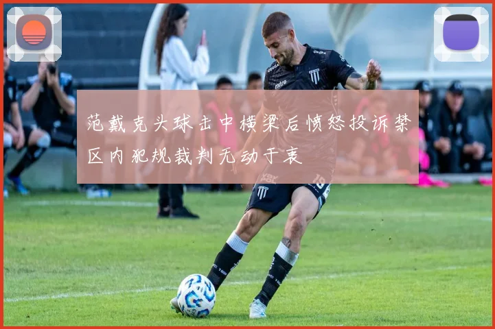 范戴克头球击中横梁后愤怒投诉禁区内犯规裁判无动于衷