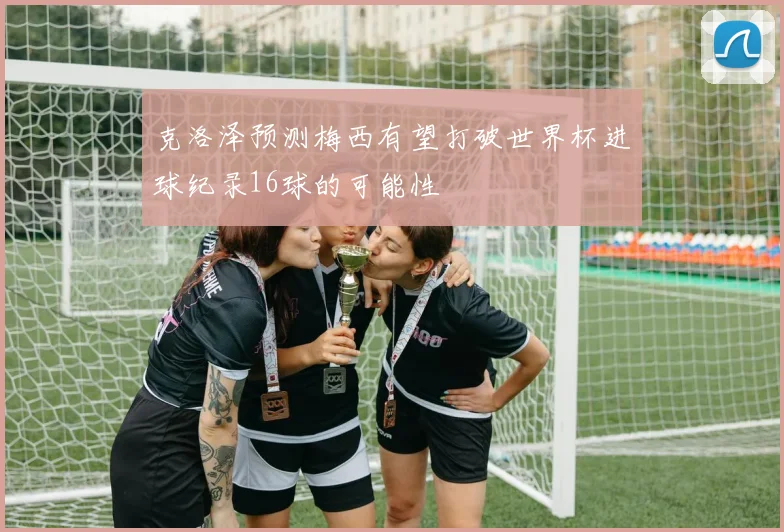 克洛泽预测梅西有望打破世界杯进球纪录16球的可能性